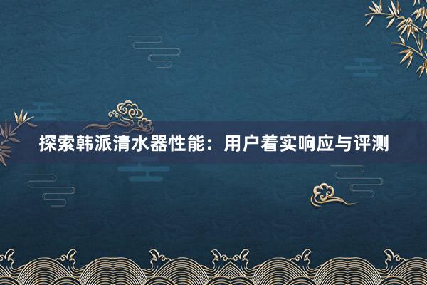 探索韩派清水器性能：用户着实响应与评测